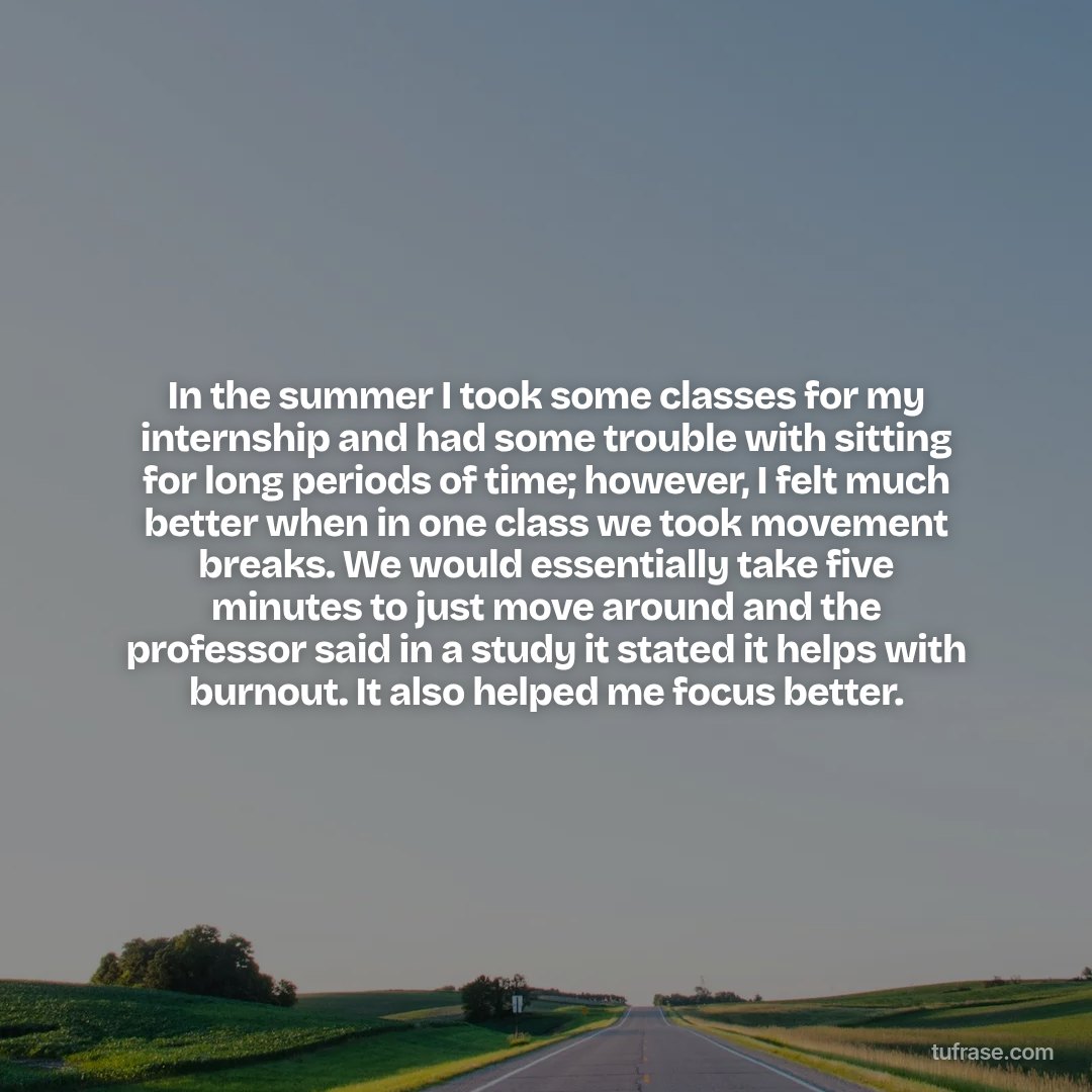 In the summer I took some classes for my internship and had some trouble with sitting for long periods of time; however, I felt much better when in one class we took movement breaks. We would essentially take five minutes to just move around and the professor said in a study it stated it helps with burnout. It also helped me focus better.