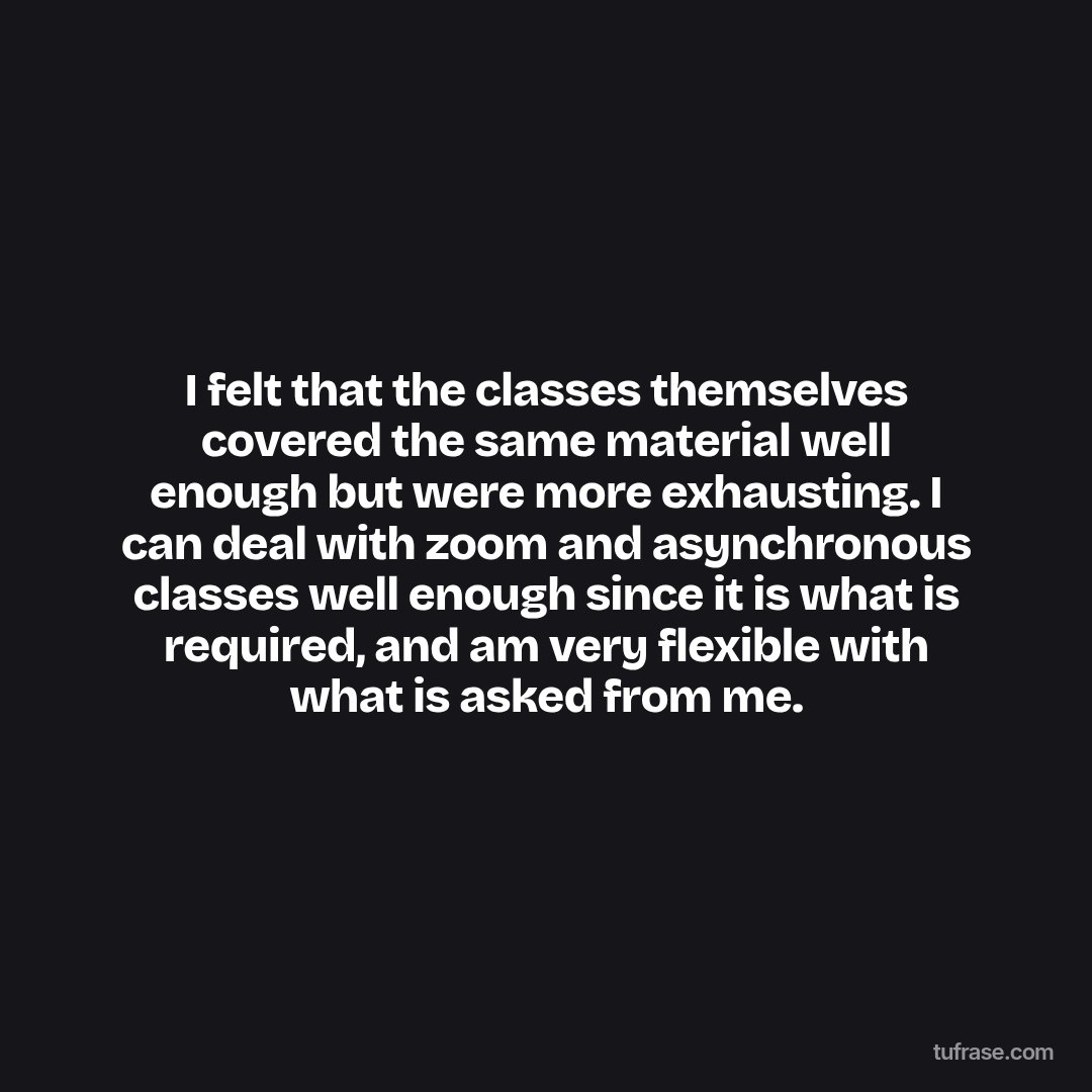 I felt that the classes themselves covered the same material well enough but were more exhausting. I can deal with zoom and asynchronous classes well enough since it is what is required, and am very flexible with what is asked from me.