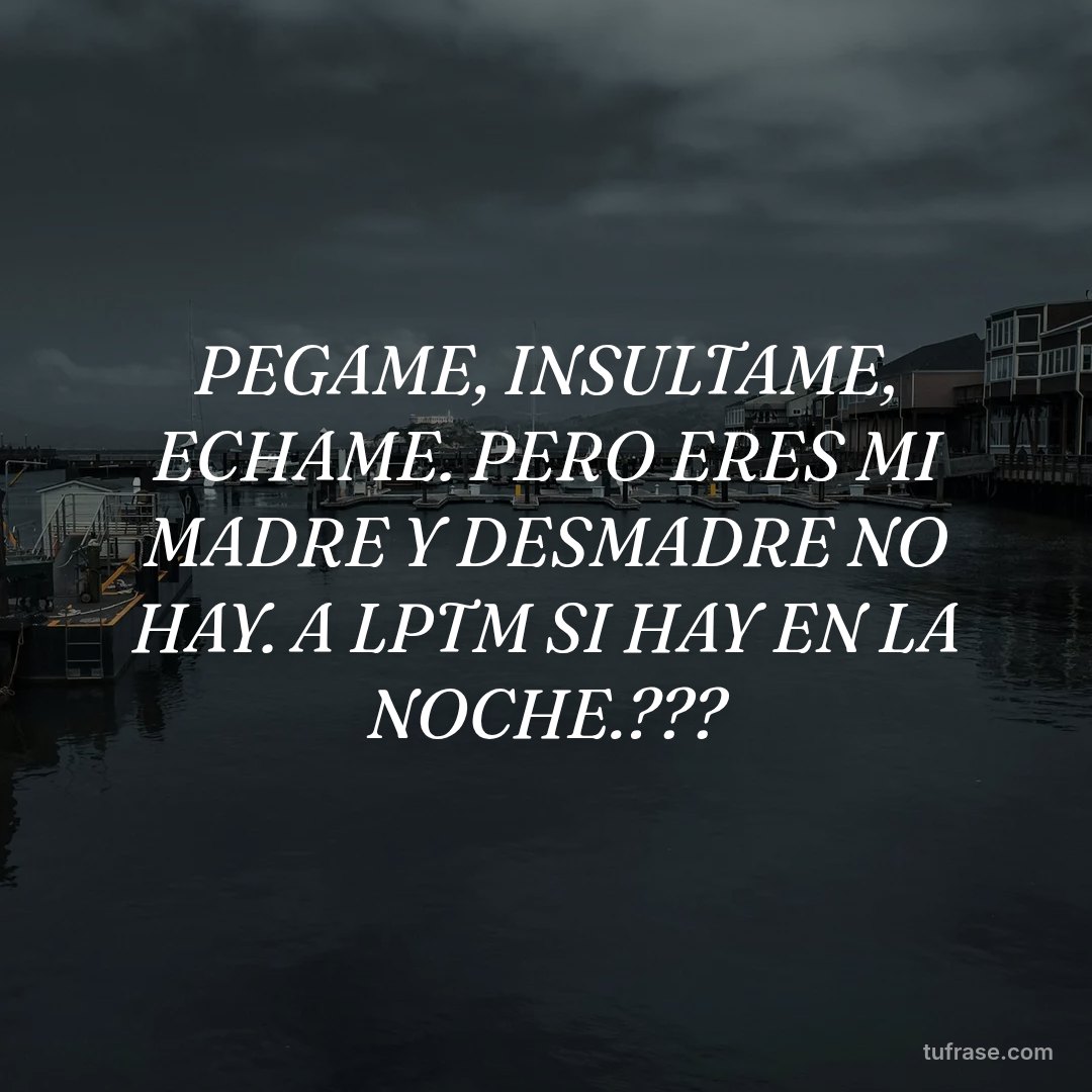 PEGAME, INSULTAME, ECHAME. PERO ERES MI MADRE Y DESMADRE NO HAY. A LPTM SI HAY EN LA NOCHE.???