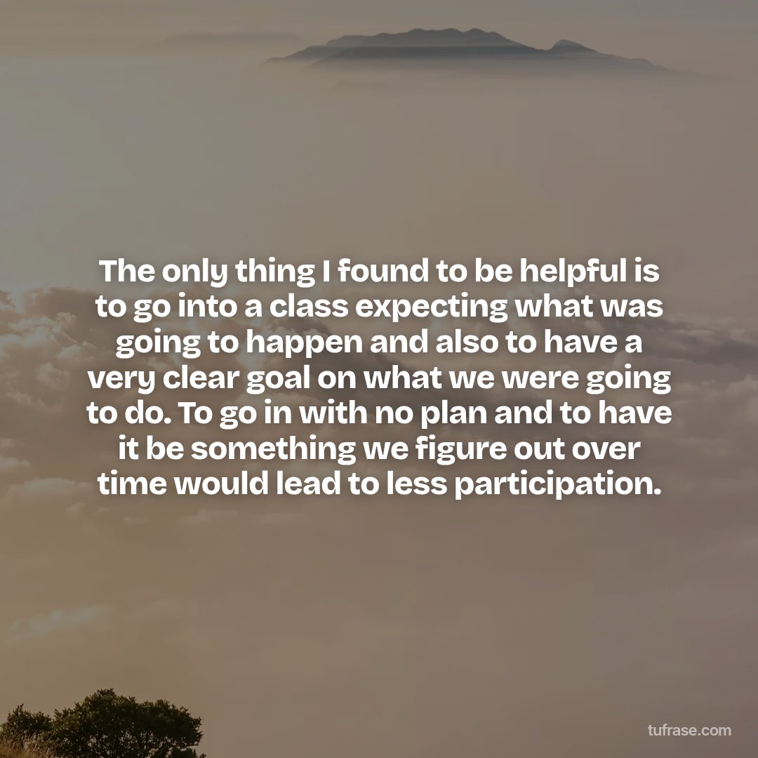 The only thing I found to be helpful is to go into a class expecting what was going to happen and also to have a very clear goal on what we were going to do. To go in with no plan and to have it be something we figure out over time would lead to less participation.