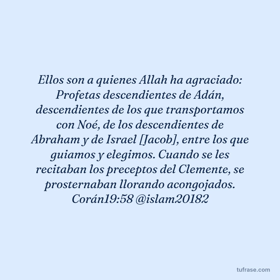 Ellos son a quienes Allah ha agraciado: Profetas descendientes de Adán, descendientes de los que transportamos con Noé, de los descendientes de Abraham y de Israel [Jacob], entre los que guiamos y elegimos. Cuando se les recitaban los preceptos del Clemente, se prosternaban llorando acongojados. Corán19:58 @islam20182