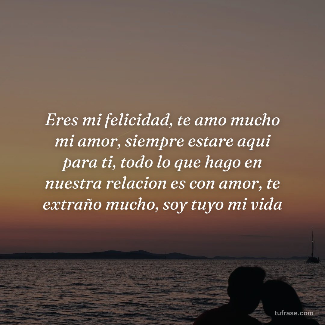 Eres mi felicidad, te amo mucho mi amor, siempre estare aqui para ti, todo lo que hago en nuestra relacion es con amor, te extraño mucho, soy tuyo mi vida