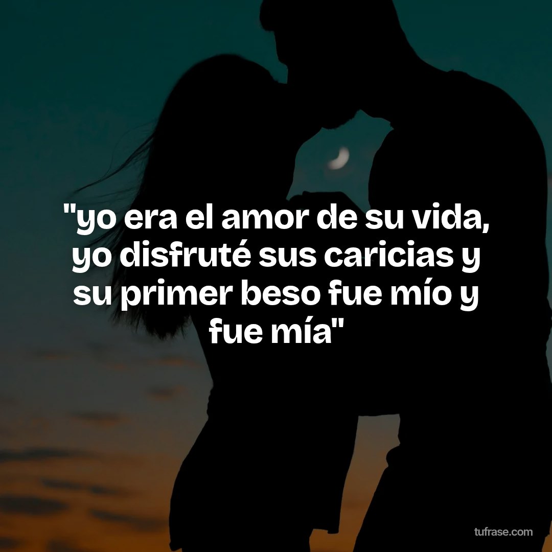 "yo era el amor de su vida, yo disfruté sus caricias y su primer beso fue mío y fue mía"
