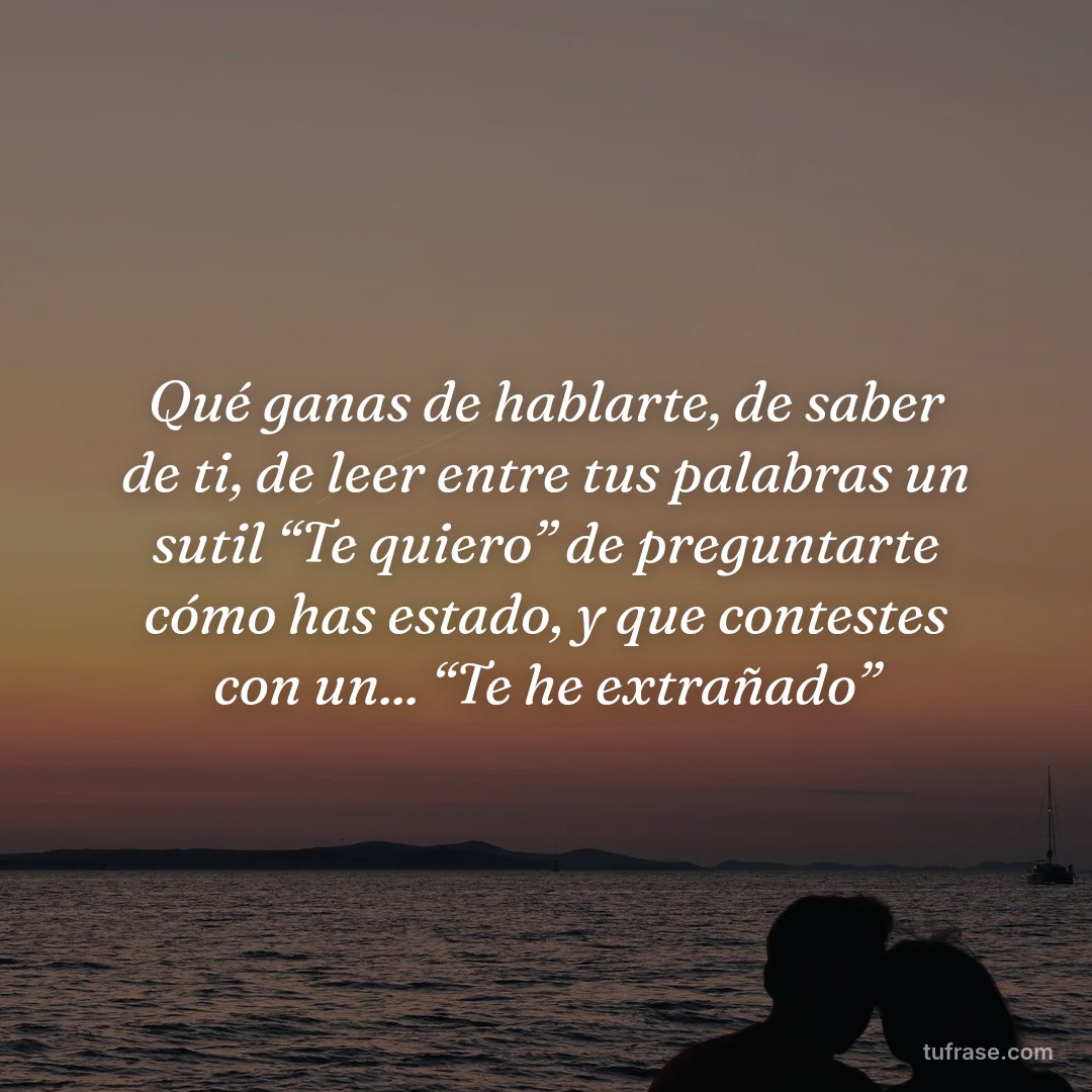 Qué ganas de hablarte, de saber de ti, de leer entre tus palabras un sutil “Te quiero” de preguntarte cómo has estado, y que contestes con un... “Te he extrañado”