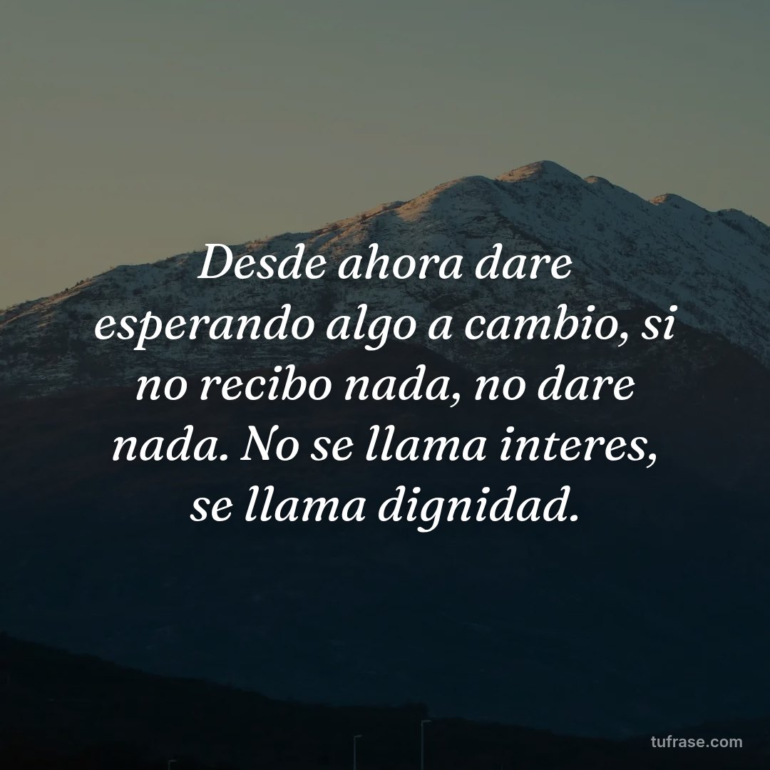 Desde ahora dare esperando algo a cambio, si no recibo nada, no dare nada. No se llama interes, se llama dignidad.