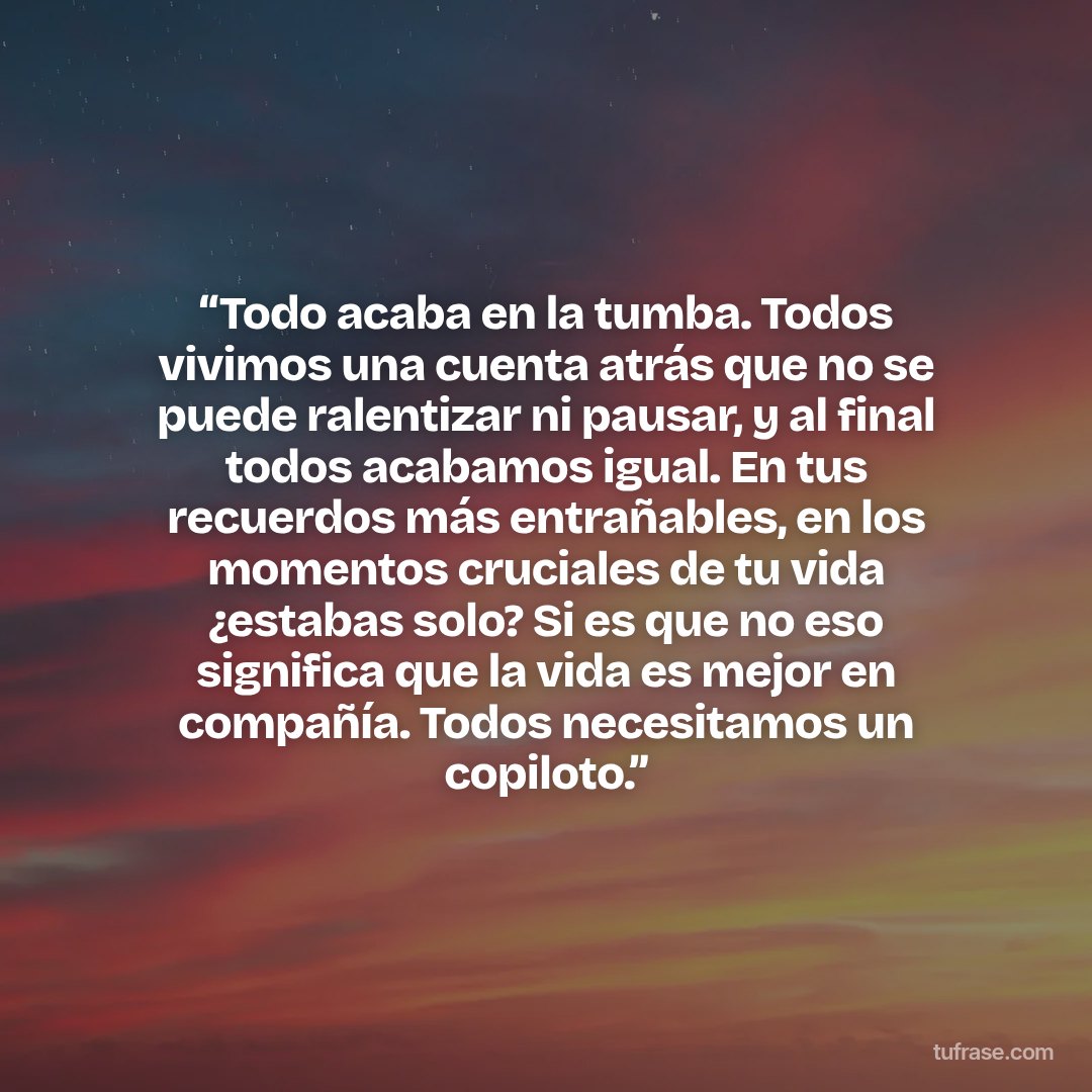 “Todo acaba en la tumba. Todos vivimos una cuenta atrás que no se puede ralentizar ni pausar, y al final todos acabamos igual. En tus recuerdos más entrañables, en los momentos cruciales de tu vida ¿estabas solo? Si es que no eso significa que la vida es mejor en compañía. Todos necesitamos un copiloto.”