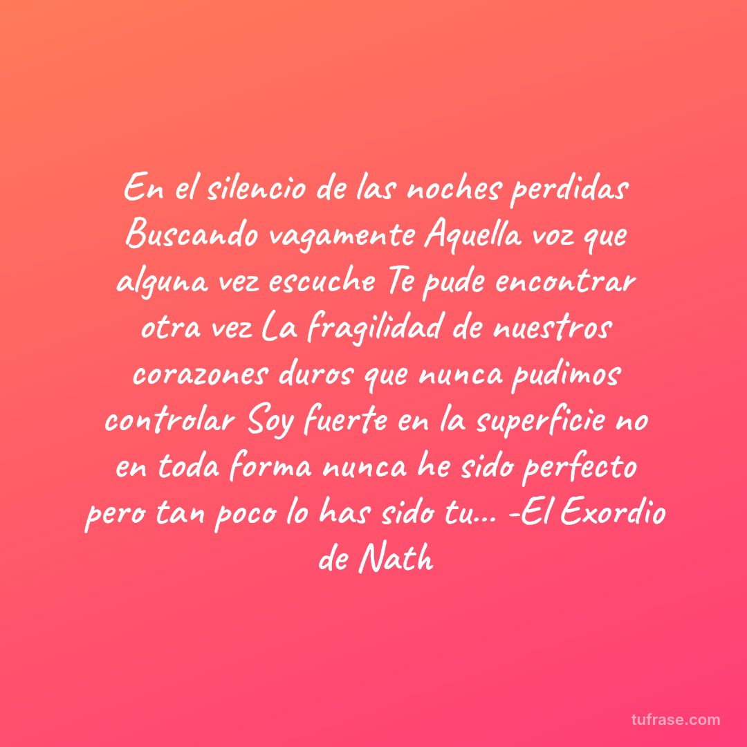 En el silencio de las noches perdidas Buscando vagamente Aquella voz que alguna vez escuche Te pude encontrar otra vez La fragilidad de nuestros corazones duros que nunca pudimos controlar Soy fuerte en la superficie no en toda forma nunca he sido perfecto pero tan poco lo has sido tu... -El Exordio de Nath