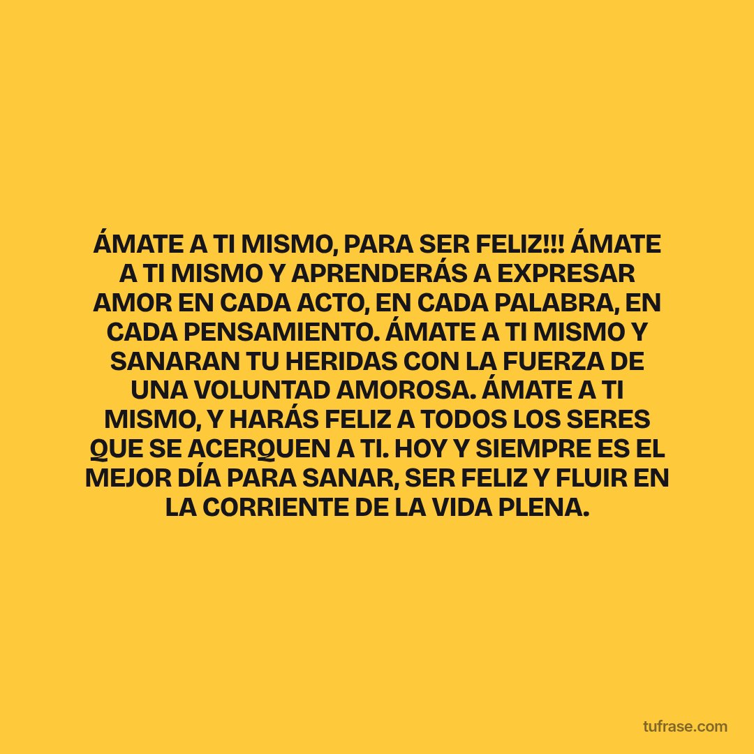 ÁMATE A TI MISMO, PARA SER FELIZ!!! ÁMATE A TI MISMO Y APRENDERÁS A EXPRESAR AMOR EN CADA ACTO, EN CADA PALABRA, EN CADA PENSAMIENTO. ÁMATE A TI MISMO Y SANARAN TU HERIDAS CON LA FUERZA DE UNA VOLUNTAD AMOROSA. ÁMATE A TI MISMO, Y HARÁS FELIZ A TODOS LOS SERES QUE SE ACERQUEN A TI. HOY Y SIEMPRE ES EL MEJOR DÍA PARA SANAR, SER FELIZ Y FLUIR EN LA CORRIENTE DE LA VIDA PLENA.
