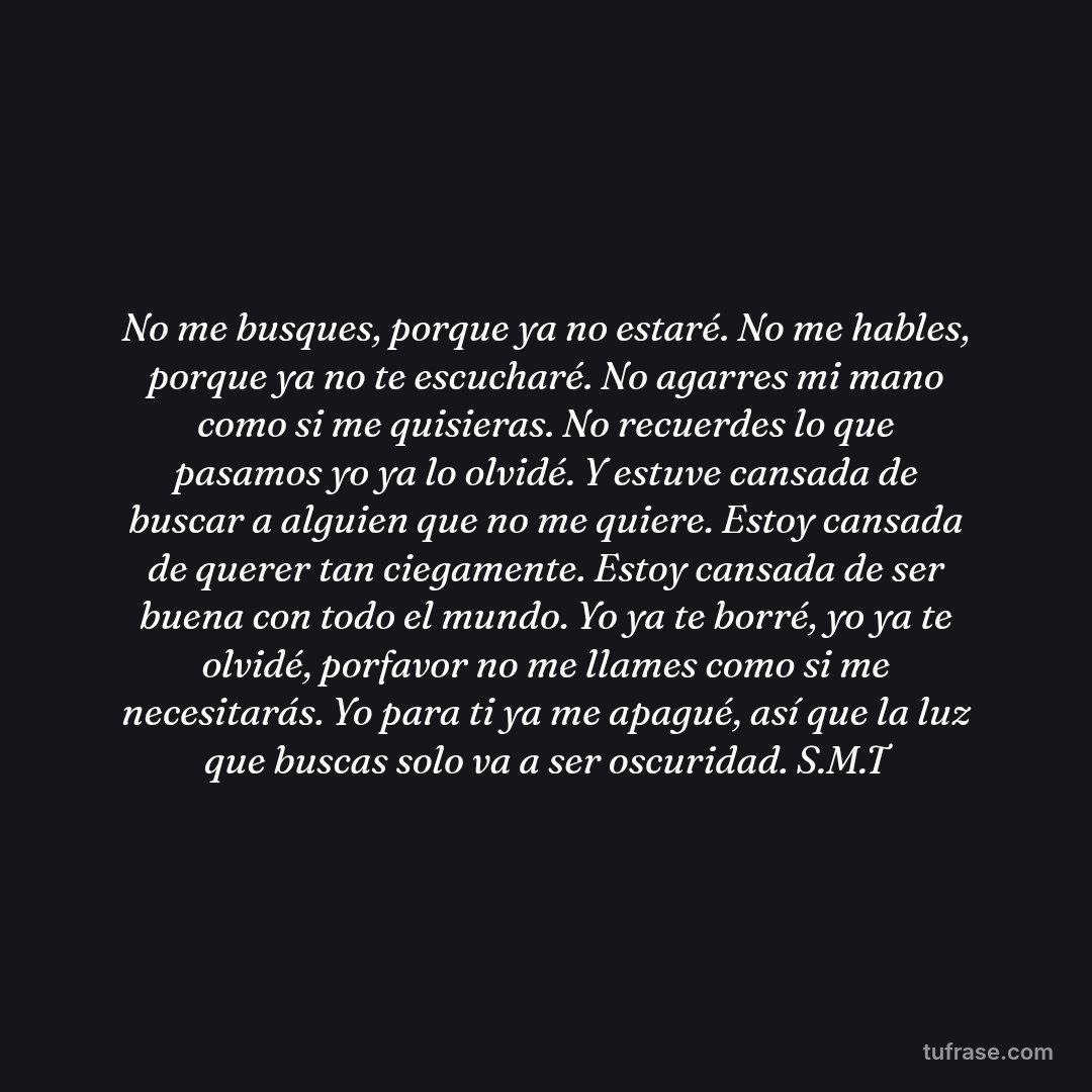 No me busques, porque ya no estaré. No me hables, porque ya no te escucharé. No agarres mi mano como si me quisieras. No recuerdes lo que pasamos yo ya lo olvidé. Y estuve cansada de buscar a alguien que no me quiere. Estoy cansada de querer tan ciegamente. Estoy cansada de ser buena con todo el mundo. Yo ya te borré, yo ya te olvidé, porfavor no me llames como si me necesitarás. Yo para ti ya me apagué, así que la luz que buscas solo va a ser oscuridad. S.M.T