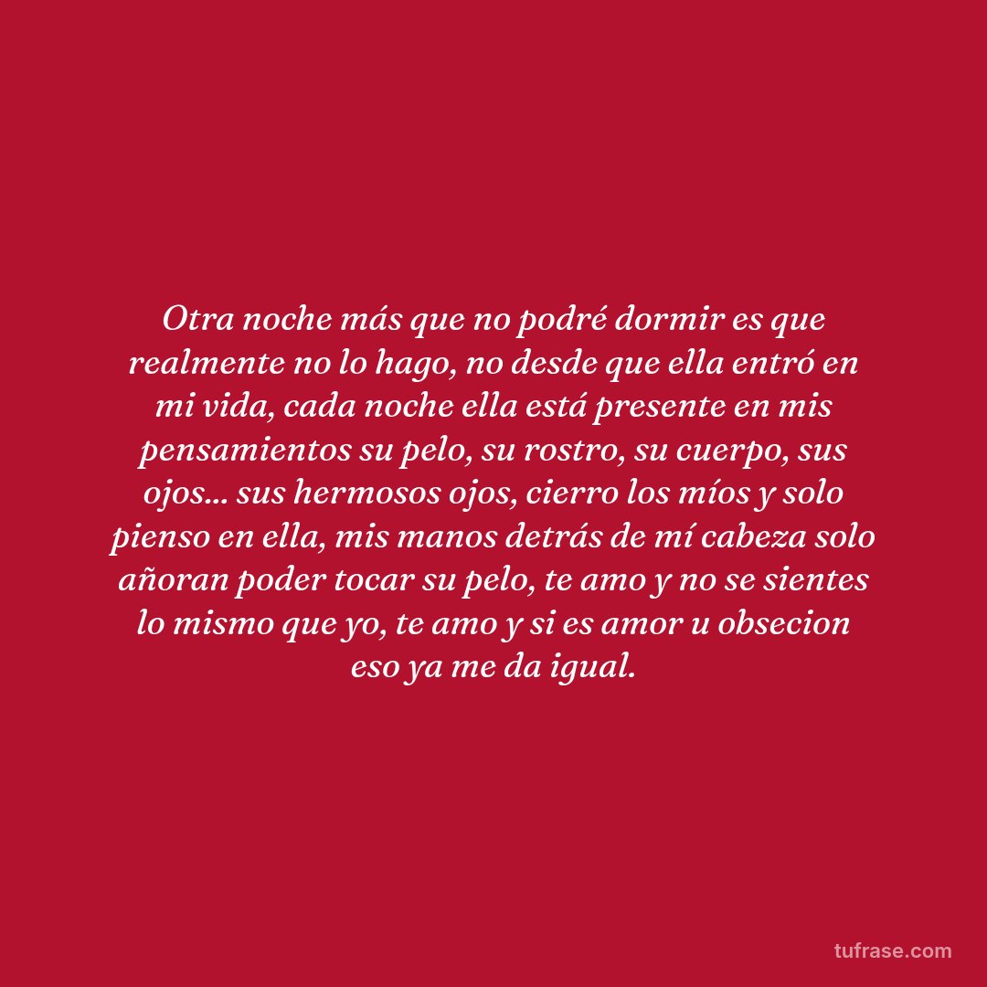 Otra noche más que no podré dormir es que realmente no lo hago, no desde que ella entró en mi vida, cada noche ella está presente en mis pensamientos su pelo, su rostro, su cuerpo, sus ojos... sus hermosos ojos, cierro los míos y solo pienso en ella, mis manos detrás de mí cabeza solo añoran poder tocar su pelo, te amo y no se sientes lo mismo que yo, te amo y si es amor u obsecion eso ya me da igual.
