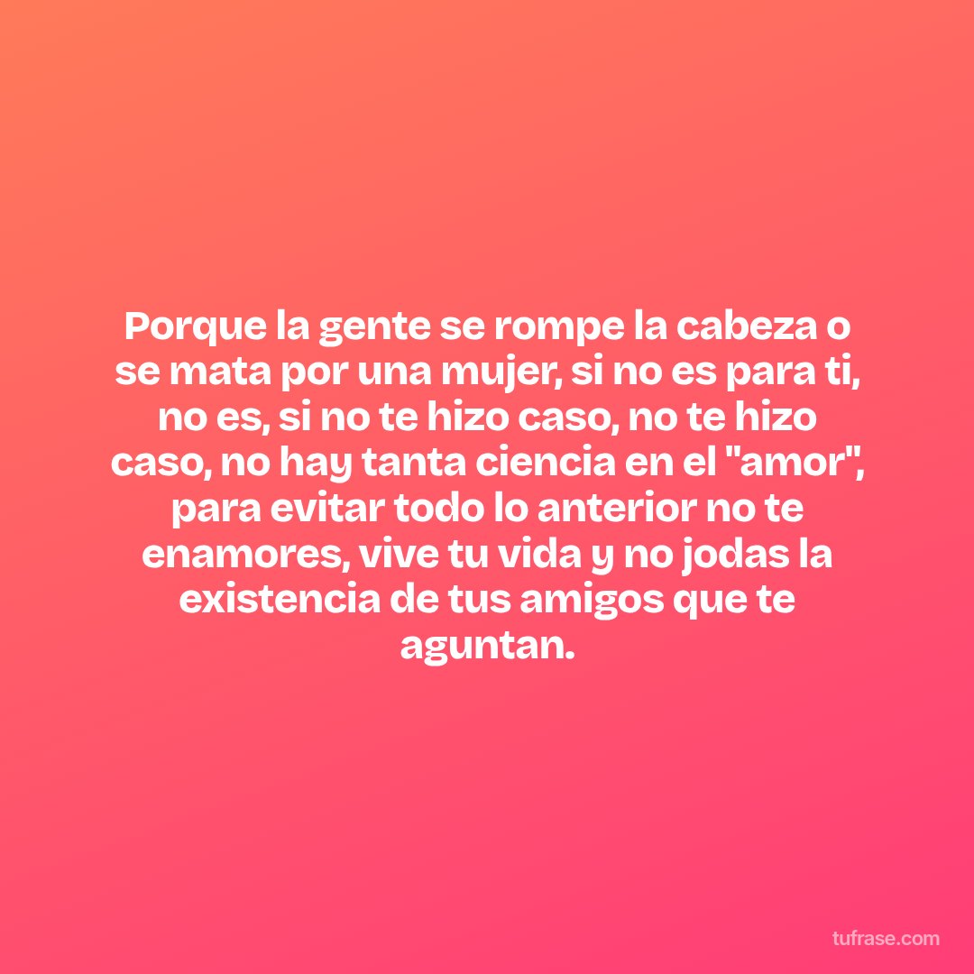 Porque la gente se rompe la cabeza o se mata por una mujer, si no es para ti, no es, si no te hizo caso, no te hizo caso, no hay tanta ciencia en el "amor", para evitar todo lo anterior no te enamores, vive tu vida y no jodas la existencia de tus amigos que te aguntan.