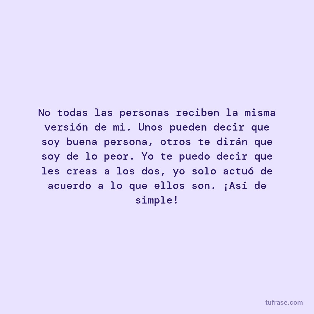 No todas las personas reciben la misma versión de mi. Unos pueden decir que soy buena persona, otros te dirán que soy de lo peor. Yo te puedo decir que les creas a los dos, yo solo actuó de acuerdo a lo que ellos son. ¡Así de simple!