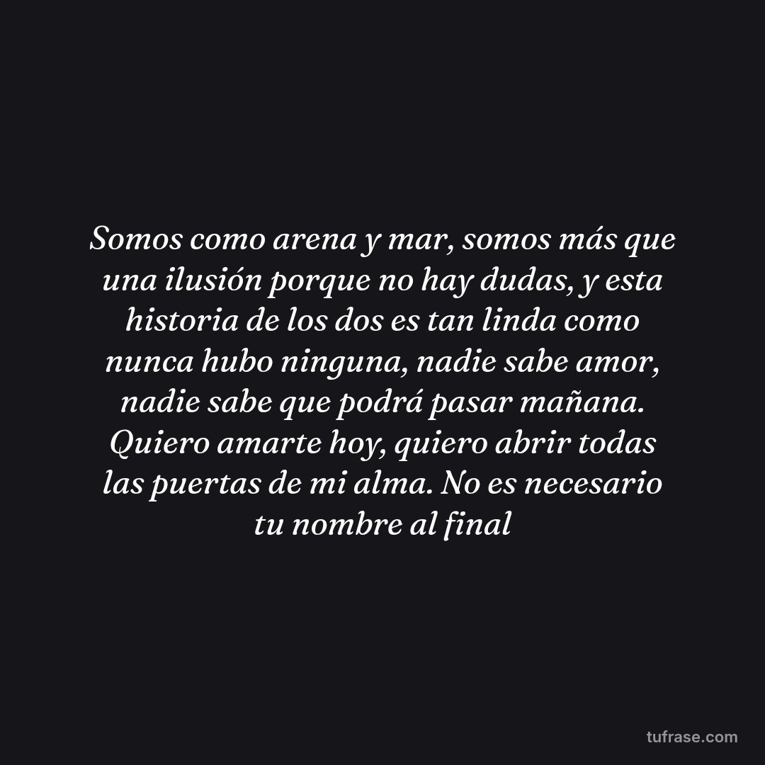 Somos como arena y mar, somos más que una ilusión porque no hay dudas, y esta historia de los dos es tan linda como nunca hubo ninguna, nadie sabe amor, nadie sabe que podrá pasar mañana. Quiero amarte hoy, quiero abrir todas las puertas de mi alma. No es necesario tu nombre al final