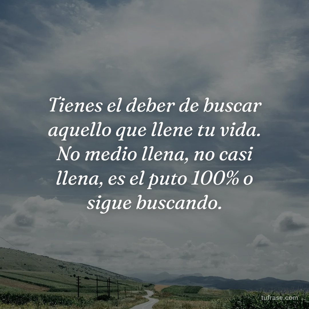 Tienes el deber de buscar aquello que llene tu vida. No medio llena, no casi llena, es el puto 100% o sigue buscando.