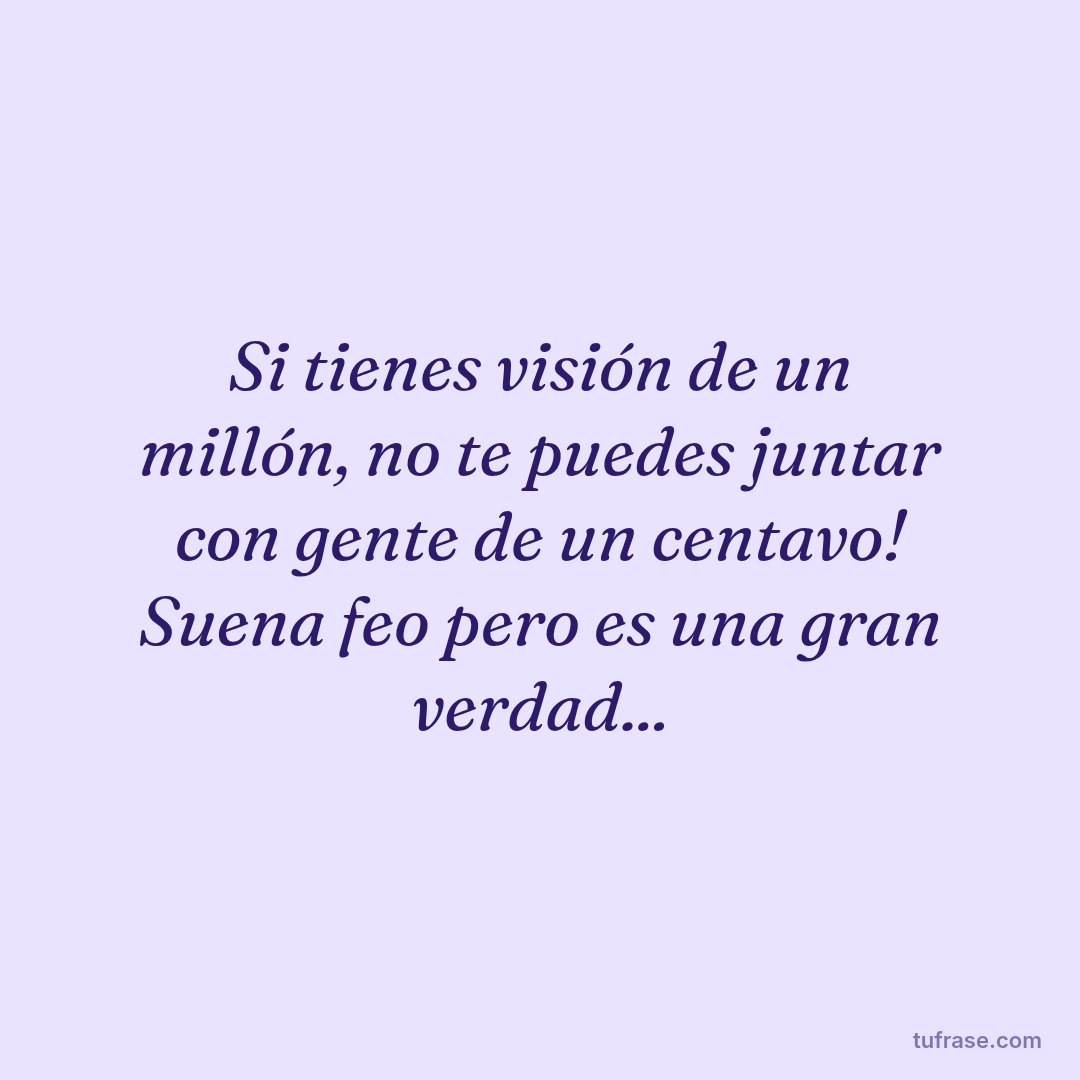 Si tienes visión de un millón, no te puedes juntar con gente de un centavo! Suena feo pero es una gran verdad...