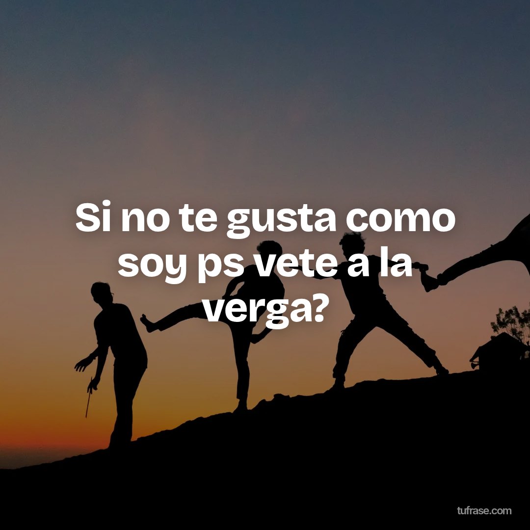 Si no te gusta como soy ps vete a la verga?