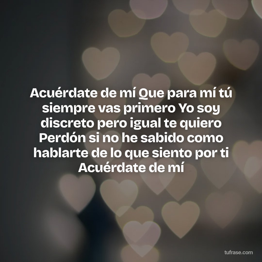 Acuérdate de mí Que para mí tú siempre vas primero Yo soy discreto pero igual te quiero Perdón si no he sabido como hablarte de lo que siento por ti Acuérdate de mí