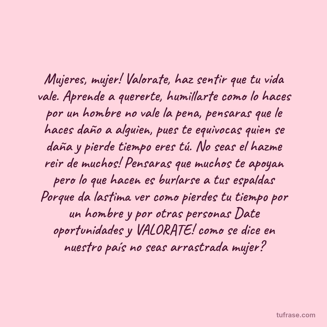 Mujeres, mujer! Valorate, haz sentir que tu vida vale. Aprende a quererte, humillarte como lo haces por un hombre no vale la pena, pensaras que le haces daño a alguien, pues te equivocas quien se daña y pierde tiempo eres tú. No seas el hazme reir de muchos! Pensaras que muchos te apoyan pero lo que hacen es burlarse a tus espaldas Porque da lastima ver como pierdes tu tiempo por un hombre y por otras personas Date oportunidades y VALORATE! como se dice en nuestro país no seas arrastrada mujer?