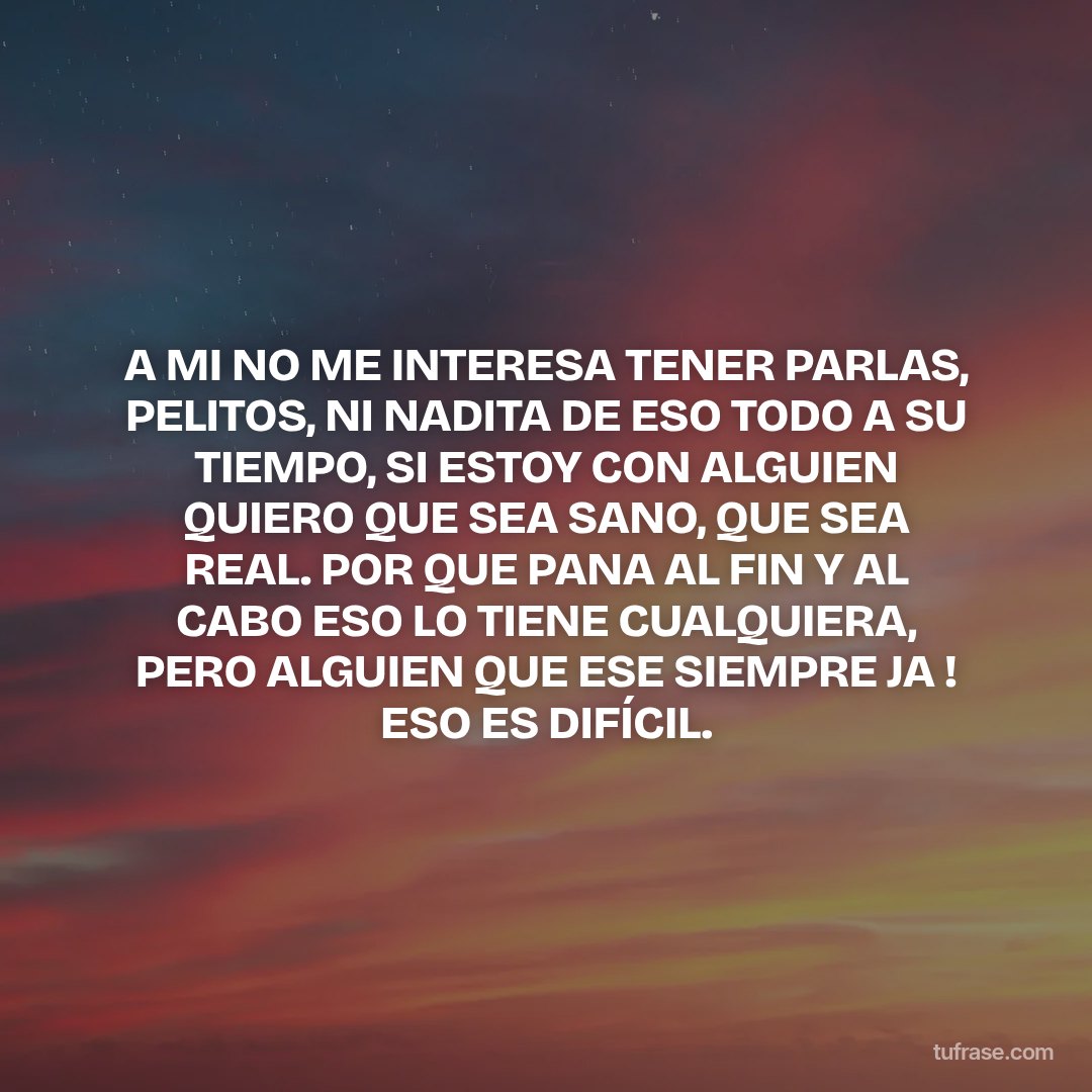 A MI NO ME INTERESA TENER PARLAS, PELITOS, NI NADITA DE ESO TODO A SU TIEMPO, SI ESTOY CON ALGUIEN QUIERO QUE SEA SANO, QUE SEA REAL. POR QUE PANA AL FIN Y AL CABO ESO LO TIENE CUALQUIERA, PERO ALGUIEN QUE ESE SIEMPRE JA ! ESO ES DIFÍCIL.