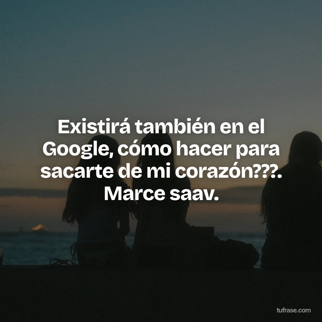 Existirá también en el Google, cómo hacer para sacarte de mi corazón???. Marce saav.