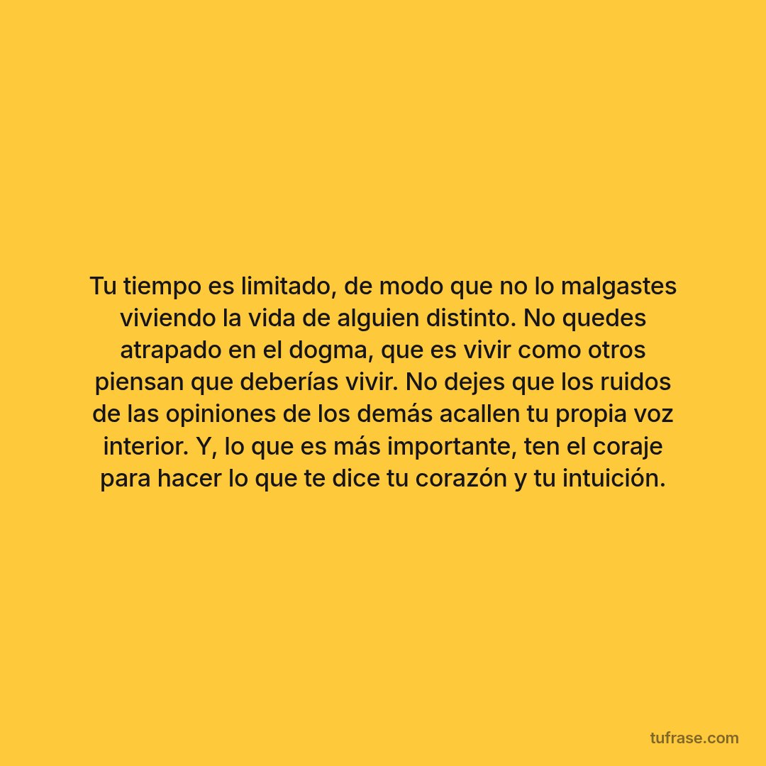 Tu tiempo es limitado, de modo que no lo malgastes viviendo la vida de alguien distinto. No quedes atrapado en el dogma, que es vivir como otros piensan que deberías vivir. No dejes que los ruidos de las opiniones de los demás acallen tu propia voz interior. Y, lo que es más importante, ten el coraje para hacer lo que te dice tu corazón y tu intuición.