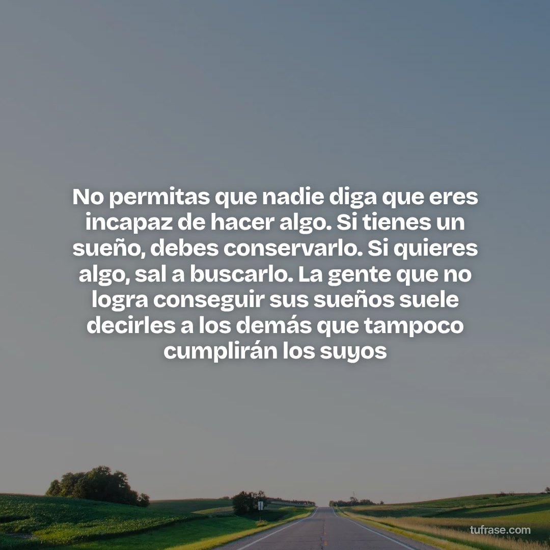 No permitas que nadie diga que eres incapaz de hacer algo. Si tienes un sueño, debes conservarlo. Si quieres algo, sal a buscarlo. La gente que no logra conseguir sus sueños suele decirles a los demás que tampoco cumplirán los suyos
