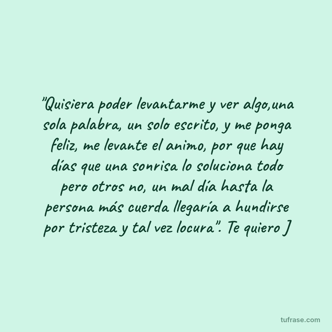 "Quisiera poder levantarme y ver algo,una sola palabra, un solo escrito, y me ponga feliz, me levante el animo, por que hay días que una sonrisa lo soluciona todo pero otros no, un mal día hasta la persona más cuerda llegaría a hundirse por tristeza y tal vez locura". Te quiero J