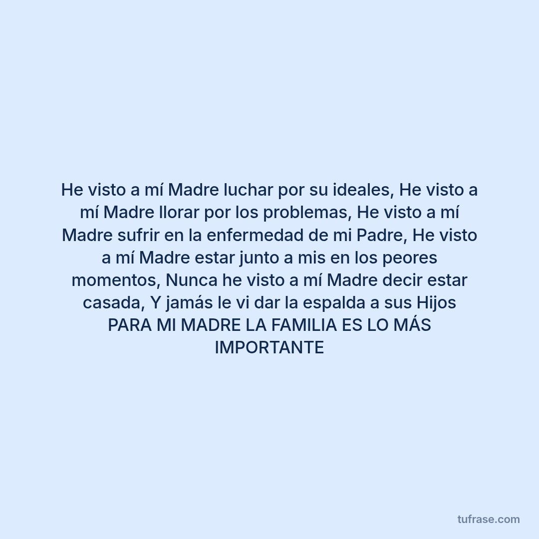 He visto a mí Madre luchar por su ideales, He visto a mí Madre llorar por los problemas, He visto a mí Madre sufrir en la enfermedad de mi Padre, He visto a mí Madre estar junto a mis en los peores momentos, Nunca he visto a mí Madre decir estar casada, Y jamás le vi dar la espalda a sus Hijos PARA MI MADRE LA FAMILIA ES LO MÁS IMPORTANTE