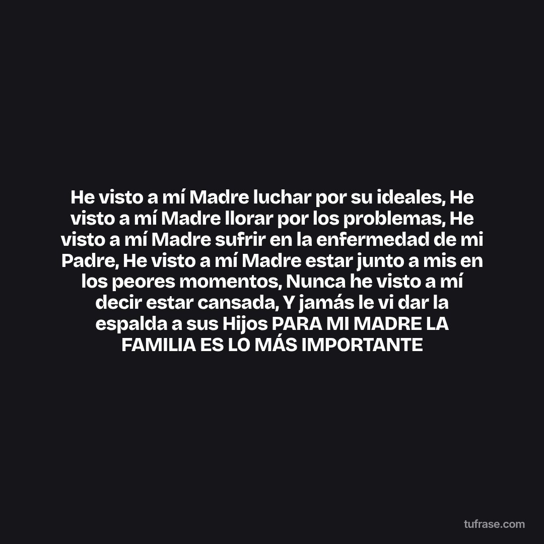 He visto a mí Madre luchar por su ideales, He visto a mí Madre llorar por los problemas, He visto a mí Madre sufrir en la enfermedad de mi Padre, He visto a mí Madre estar junto a mis en los peores momentos, Nunca he visto a mí decir estar cansada, Y jamás le vi dar la espalda a sus Hijos PARA MI MADRE LA FAMILIA ES LO MÁS IMPORTANTE