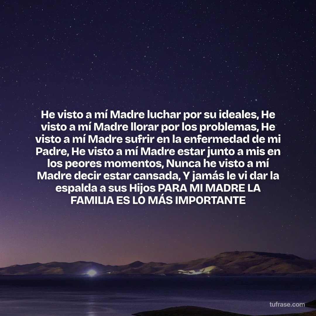 He visto a mí Madre luchar por su ideales, He visto a mí Madre llorar por los problemas, He visto a mí Madre sufrir en la enfermedad de mi Padre, He visto a mí Madre estar junto a mis en los peores momentos, Nunca he visto a mí Madre decir estar cansada, Y jamás le vi dar la espalda a sus Hijos PARA MI MADRE LA FAMILIA ES LO MÁS IMPORTANTE