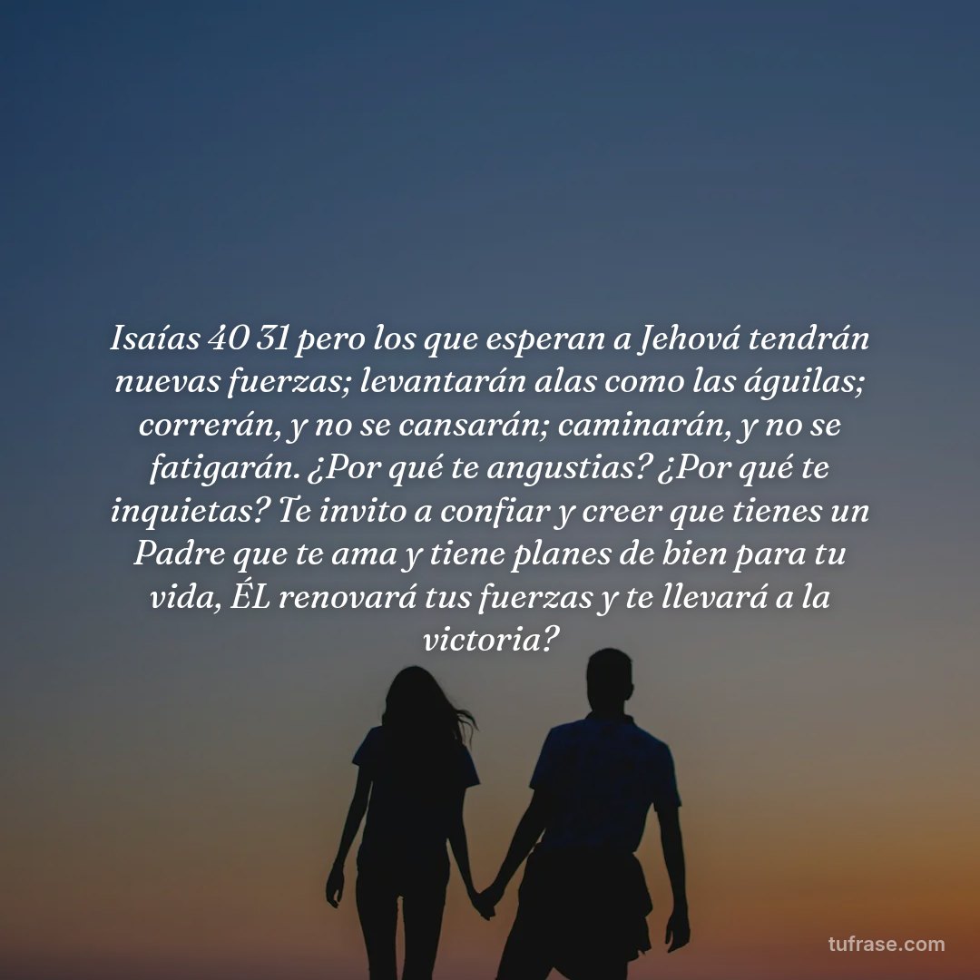 Isaías 40 31 pero los que esperan a Jehová tendrán nuevas fuerzas; levantarán alas como las águilas; correrán, y no se cansarán; caminarán, y no se fatigarán. ¿Por qué te angustias? ¿Por qué te inquietas? Te invito a confiar y creer que tienes un Padre que te ama y tiene planes de bien para tu vida, ÉL renovará tus fuerzas y te llevará a la victoria?