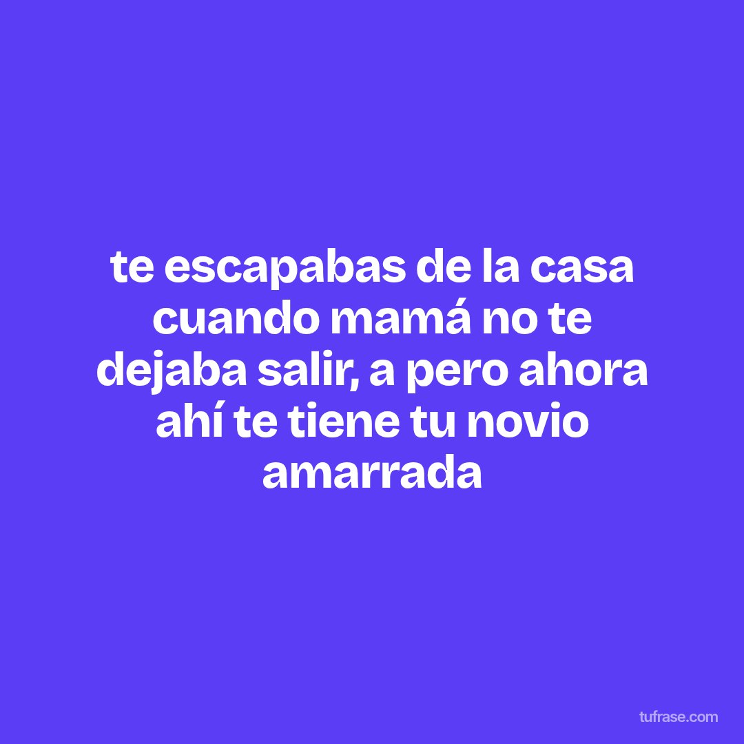 te escapabas de la casa cuando mamá no te dejaba salir, a pero ahora ahí te tiene tu novio amarrada