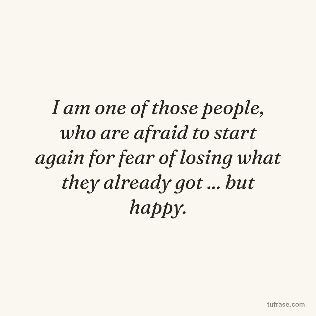 I am one of those people, who are afraid to start again for fear of losing what they already got ... but happy.