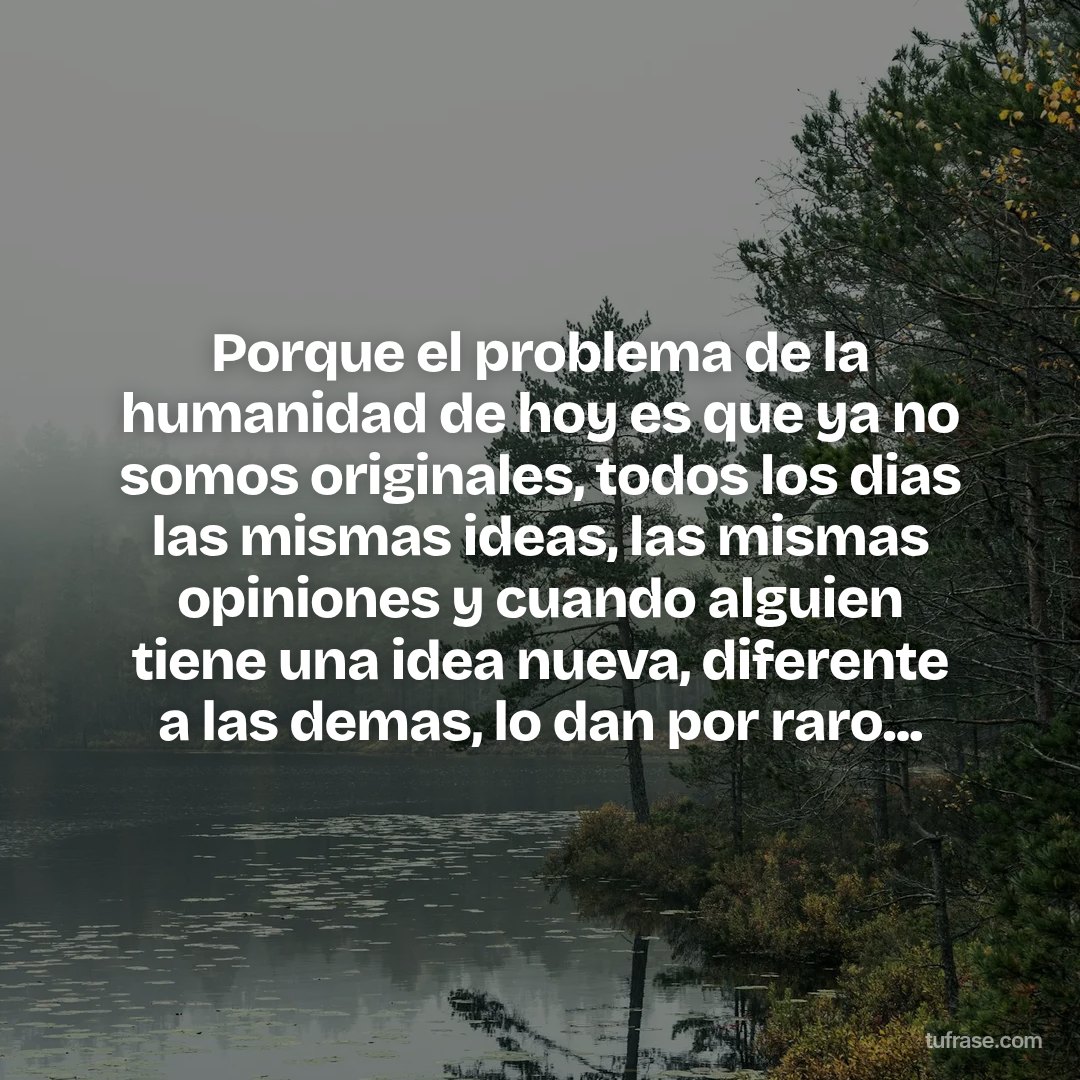 Porque el problema de la humanidad de hoy es que ya no somos originales, todos los dias las mismas ideas, las mismas opiniones y cuando alguien tiene una idea nueva, diferente a las demas, lo dan por raro...