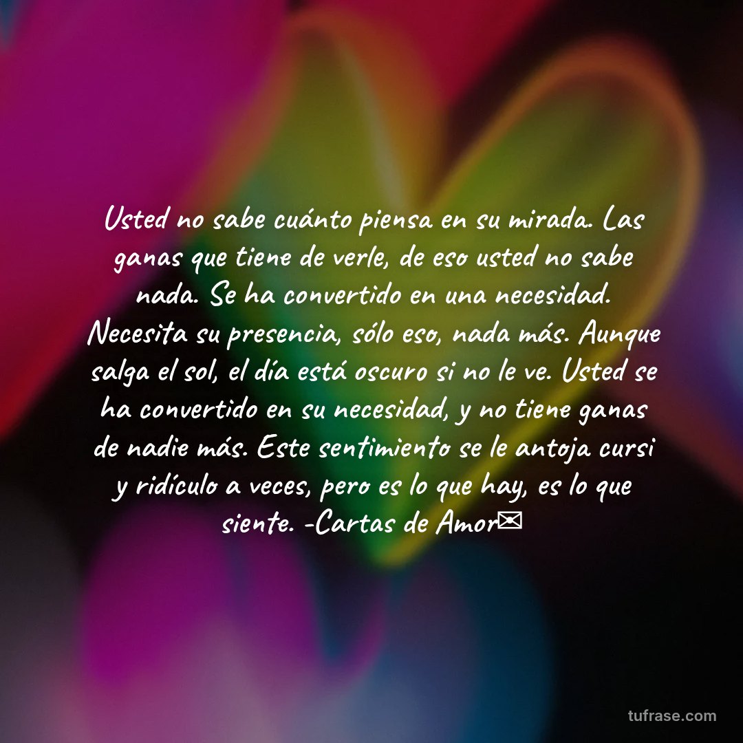 Usted no sabe cuánto piensa en su mirada. Las ganas que tiene de verle, de eso usted no sabe nada. Se ha convertido en una necesidad. Necesita su presencia, sólo eso, nada más. Aunque salga el sol, el día está oscuro si no le ve. Usted se ha convertido en su necesidad, y no tiene ganas de nadie más. Este sentimiento se le antoja cursi y ridículo a veces, pero es lo que hay, es lo que siente. -Cartas de Amor✉
