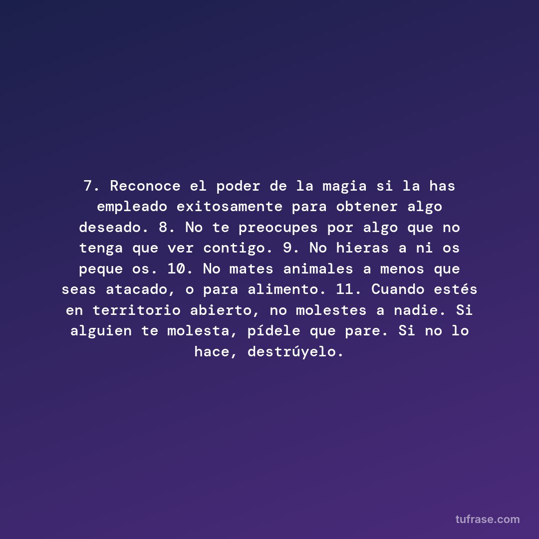 7. Reconoce el poder de la magia si la has empleado exitosamente para obtener algo deseado. 8. No te preocupes por algo que no tenga que ver contigo. 9. No hieras a niños pequeños. 10. No mates animales a menos que seas atacado, o para alimento. 11. Cuando estés en territorio abierto, no molestes a nadie. Si alguien te molesta, pídele que pare. Si no lo hace, destrúyelo.