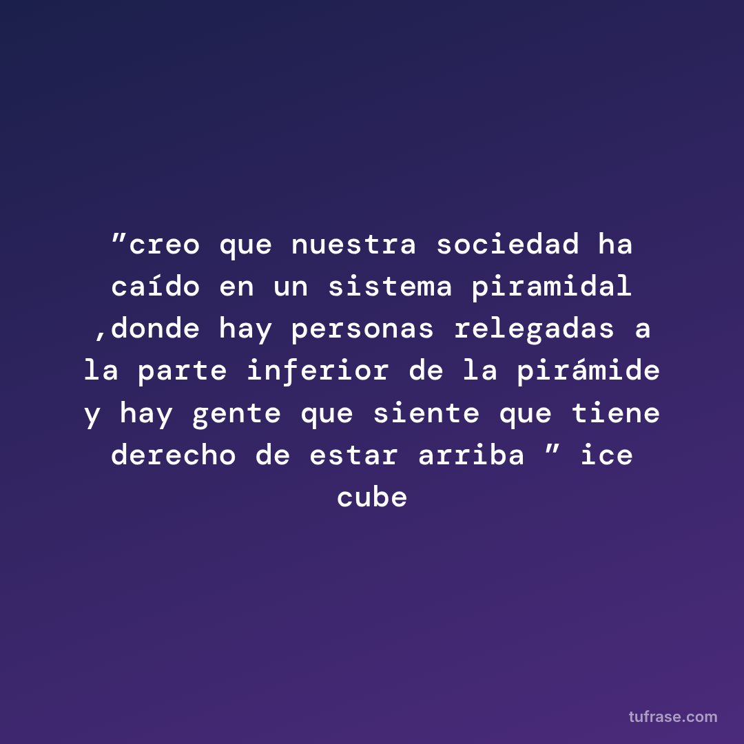 ”creo que nuestra sociedad ha caído en un sistema piramidal ,donde hay personas relegadas a la parte inferior de la pirámide y hay gente que siente que tiene derecho de estar arriba ” ice cube