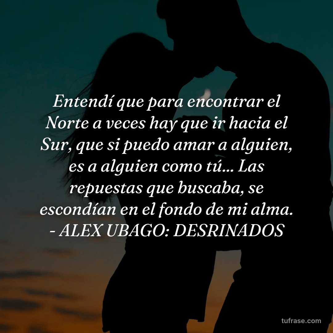 Entendí que para encontrar el Norte a veces hay que ir hacia el Sur, que si puedo amar a alguien, es a alguien como tú... Las repuestas que buscaba, se escondían en el fondo de mi alma. - ALEX UBAGO: DESRINADOS