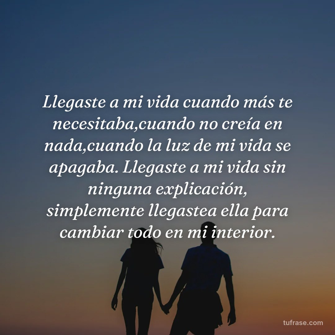 Llegaste a mi vida cuando más te necesitaba,cuando no creía en nada,cuando la luz de mi vida se apagaba. Llegaste a mi vida sin ninguna explicación, simplemente llegastea ella para cambiar todo en mi interior.