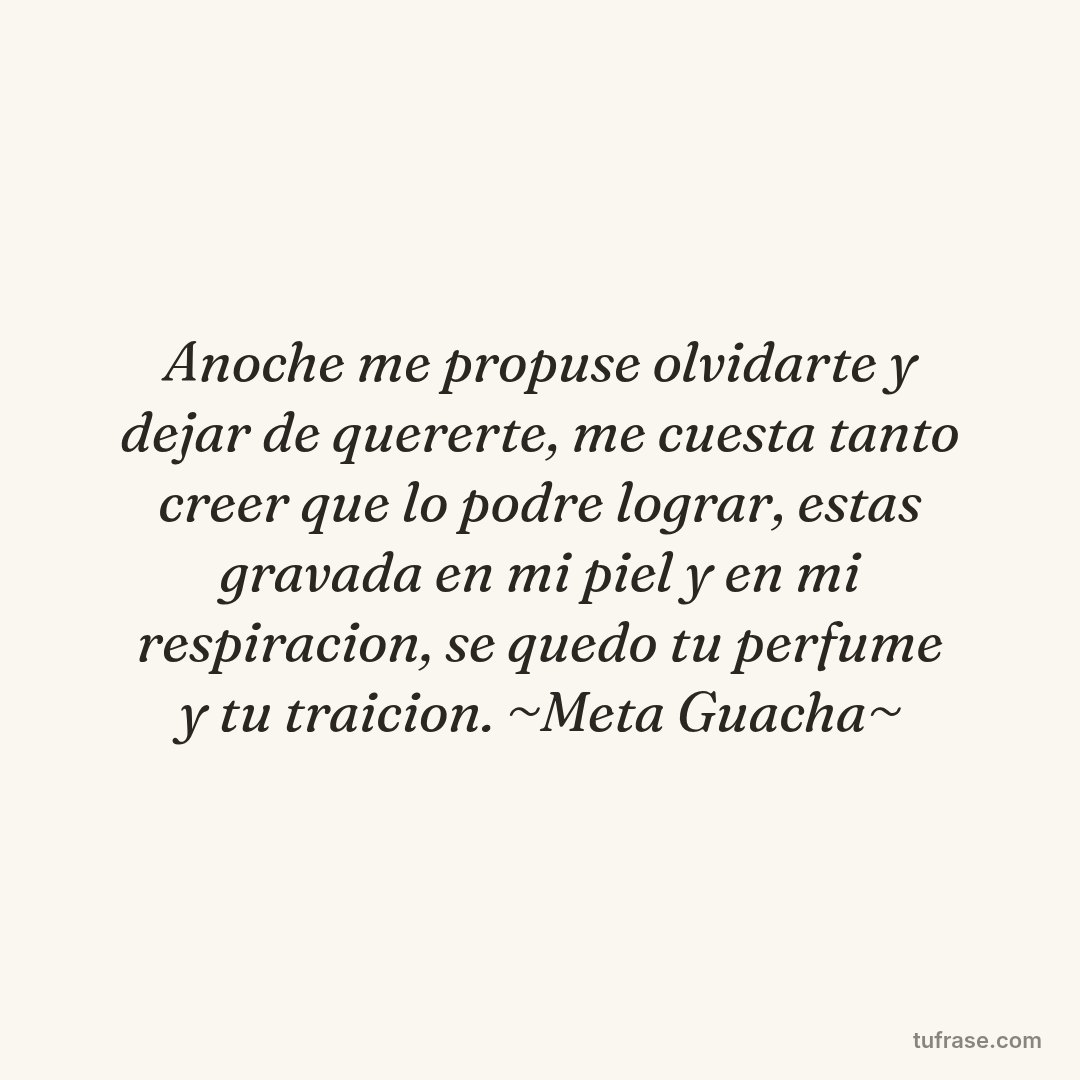 Anoche me propuse olvidarte y dejar de quererte, me cuesta tanto creer que lo podre lograr, estas gravada en mi piel y en mi respiracion, se quedo tu perfume y tu traicion. ~Meta Guacha~