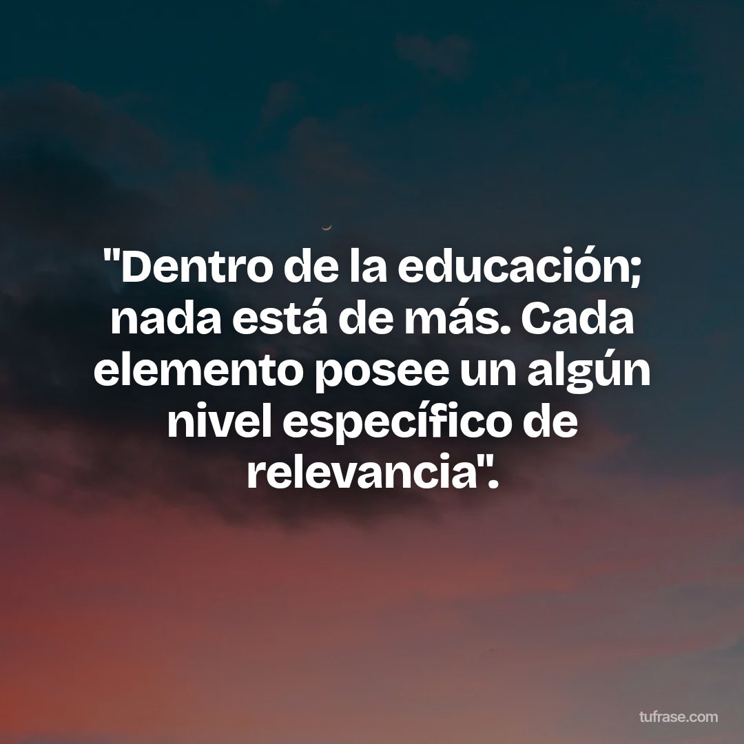 "Dentro de la educación; nada está de más. Cada elemento posee un algún nivel específico de relevancia".