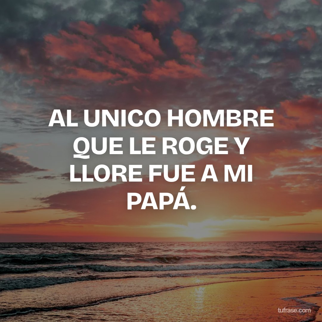 AL UNICO HOMBRE QUE LE ROGE Y LLORE FUE A MI PAPÁ.