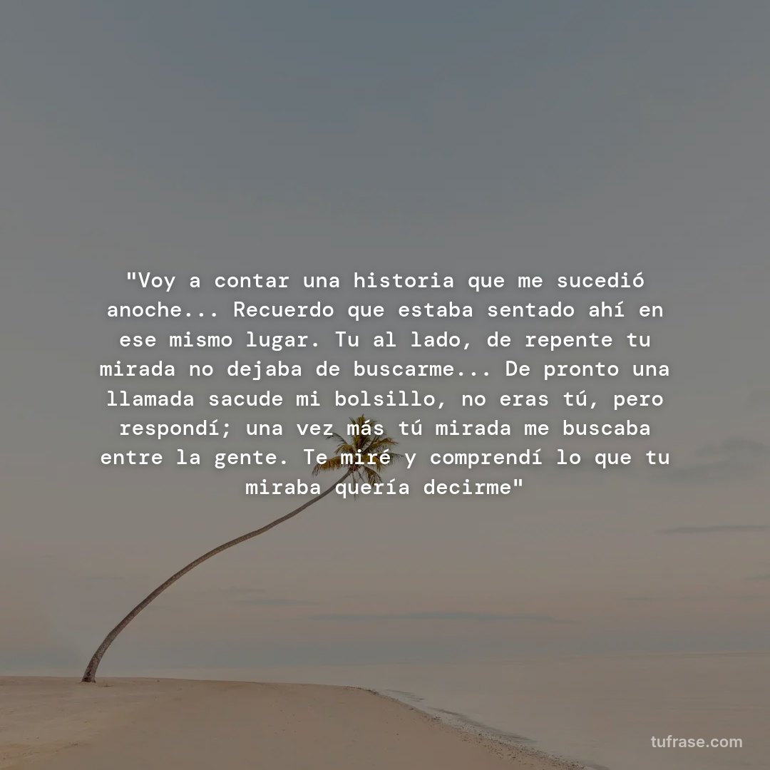 "Voy a contar una historia que me sucedió anoche... Recuerdo que estaba sentado ahí en ese mismo lugar. Tu al lado, de repente tu mirada no dejaba de buscarme... De pronto una llamada sacude mi bolsillo, no eras tú, pero respondí; una vez más tú mirada me buscaba entre la gente. Te miré y comprendí lo que tu miraba quería decirme"