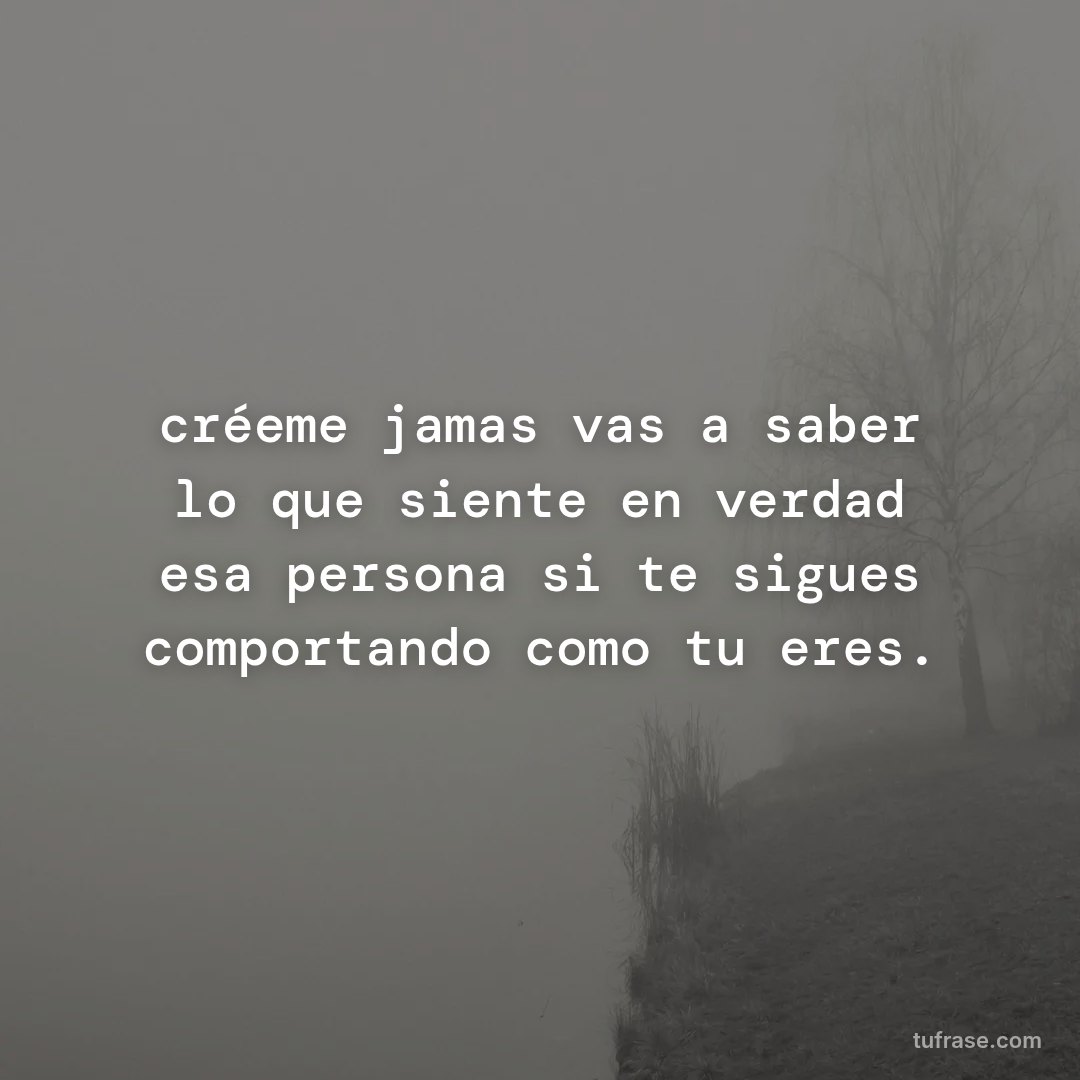 créeme jamas vas a saber lo que siente en verdad esa persona si te sigues comportando como tu eres.