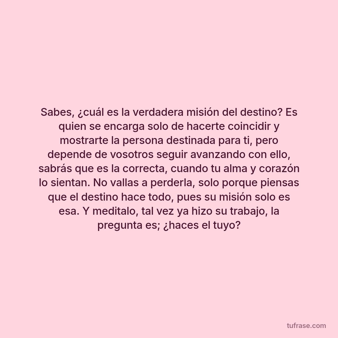 Sabes, ¿cuál es la verdadera misión del destino? Es quien se encarga solo de hacerte coincidir y mostrarte la persona destinada para ti, pero depende de vosotros seguir avanzando con ello, sabrás que es la correcta, cuando tu alma y corazón lo sientan. No vallas a perderla, solo porque piensas que el destino hace todo, pues su misión solo es esa. Y meditalo, tal vez ya hizo su trabajo, la pregunta es; ¿haces el tuyo?