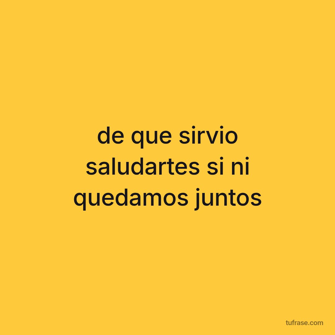 de que sirvio saludartes si ni quedamos juntos