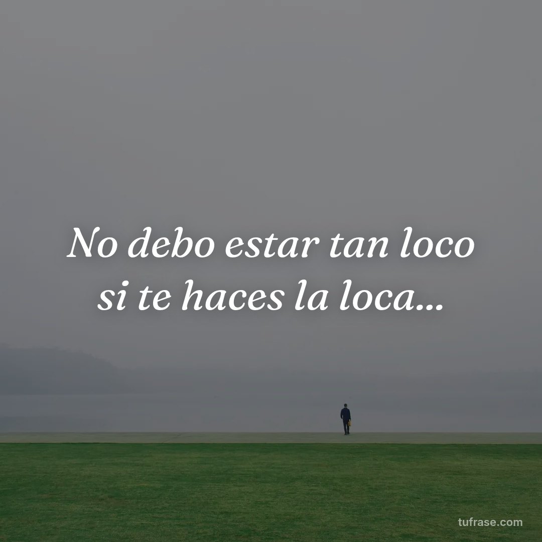 No debo estar tan loco si te haces la loca...