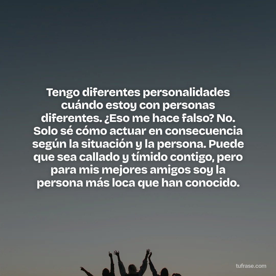 Tengo diferentes personalidades cuándo estoy con personas diferentes. ¿Eso me hace falso? No. Solo sé cómo actuar en consecuencia según la situación y la persona. Puede que sea callado y tímido contigo, pero para mis mejores amigos soy la persona más loca que han conocido.