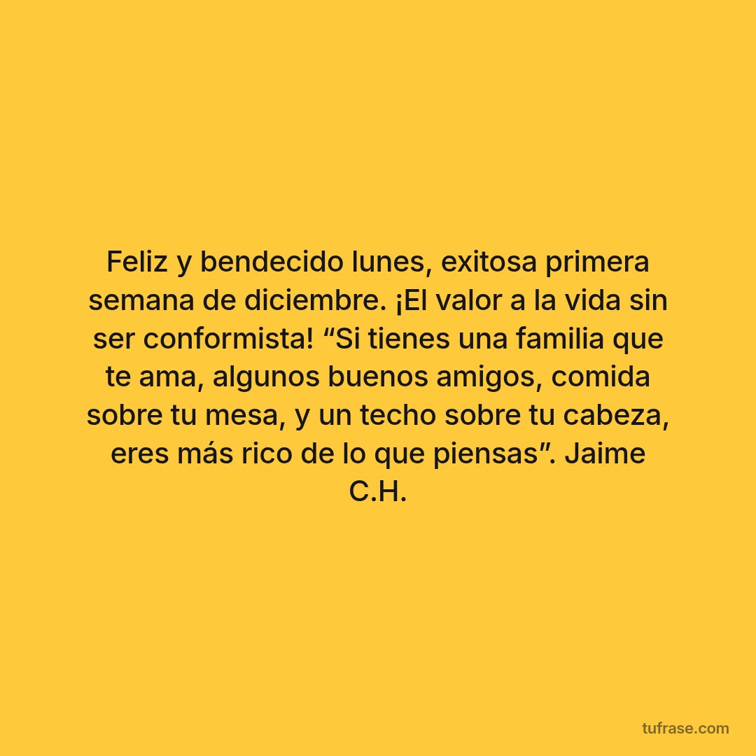Feliz y bendecido lunes, exitosa primera semana de diciembre. ¡El valor a la vida sin ser conformista! “Si tienes una familia que te ama, algunos buenos amigos, comida sobre tu mesa, y un techo sobre tu cabeza, eres más rico de lo que piensas”. Jaime C.H.