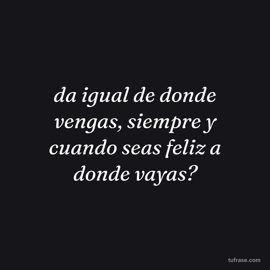 da igual de donde vengas, siempre y cuando seas feliz a donde vayas?